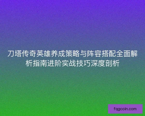 刀塔传奇英雄养成策略与阵容搭配全面解析指南进阶实战技巧深度剖析