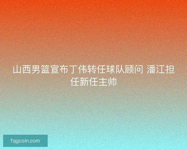 山西男篮宣布丁伟转任球队顾问 潘江担任新任主帅